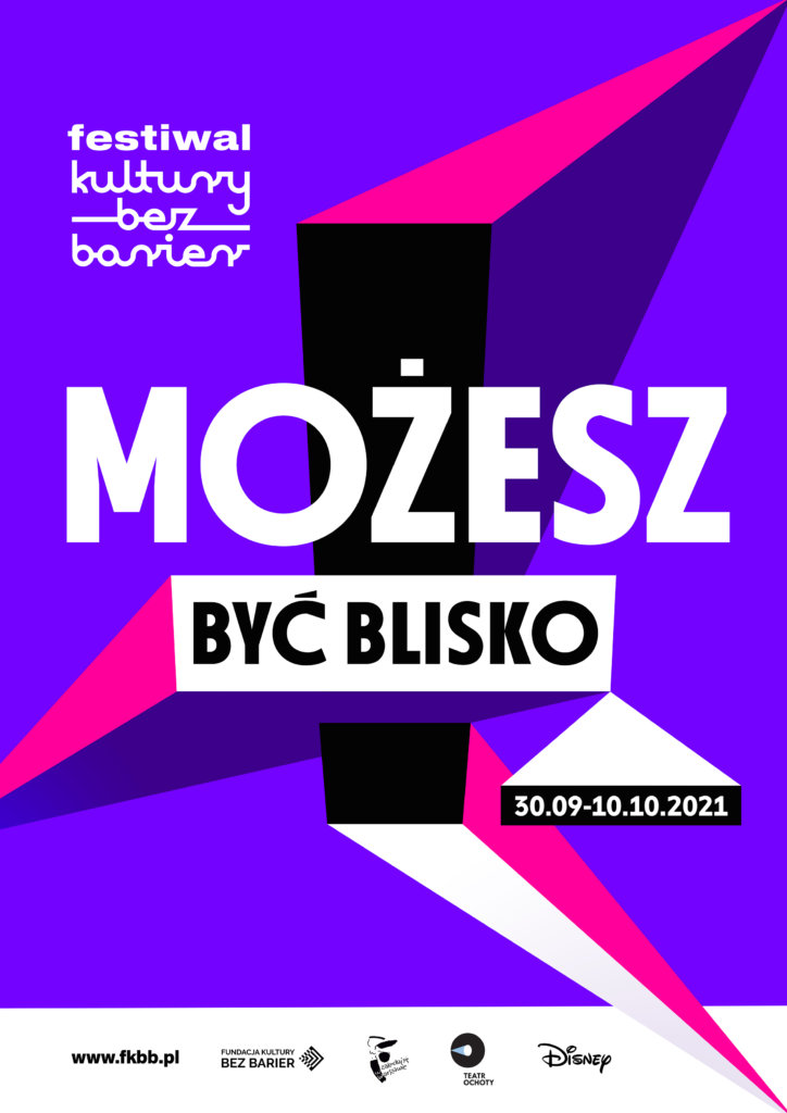 Plakat 9. Festiwalu Kultury bez Barier. Jasne fioletowe tło. Pośrodku duży czarny wykrzyknik, na nim napis MOŻESZ BYĆ BLISKO i daty od 30 września do 10 października 2021. Wszystkie elementy są kolorowe, jakby trójwymiarowe. Całość sprawia wrażenie jakby wystawała z plakatu i była bliżej nas. Poniżej adres strony www (kropka) fkbb (kropka) pl i logotypy organizatorów: Fundacji Kultury bez Barier, Miasta Stołecznego Warszawy, Teatru Ochoty i Disney Polska.